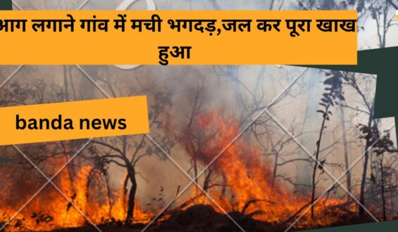 banda news:आग लगाने गांव में मची भगदड़,जल कर पूरा खाख हुआ